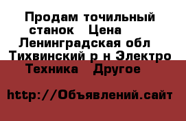 Продам точильный станок › Цена ­ 3 - Ленинградская обл., Тихвинский р-н Электро-Техника » Другое   
